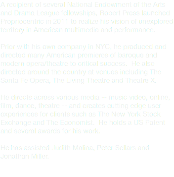 A recipient of several National Endowment of the Arts and Drama League fellowships, Robert Press launched Propriocentric in 2011 to realize his vision of unexplored territory in American multimedia and performance. Prior with his own company in NYC, he produced and directed many American premieres of baroque and modern opera/theatre to critical success. He also directed around the country at venues including The Santa Fe Opera, The Living Theatre and Theatre X. He directs across various media -- music video, online, film, dance, theatre -- and creates cutting edge user experiences for clients such as The New York Stock Exchange and The Economist. He holds a US Patent and several awards for his work. He has assisted Judith Malina, Peter Sellars and Jonathan Miller. 